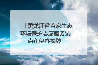 黑龙江省首家生态环境保护志愿服务试点在伊春揭牌