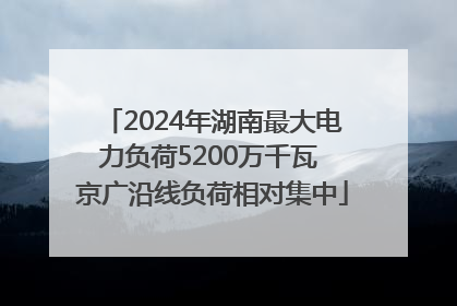 2024年湖南最大电力负荷5200万千瓦 京广沿线负荷相对集中