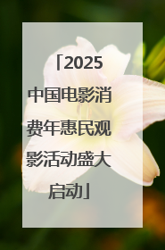 2025中国电影消费年惠民观影活动盛大启动