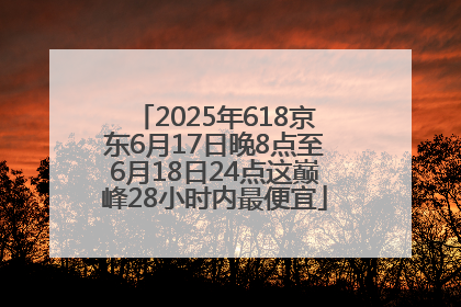 2025年618京东6月17日晚8点至6月18日24点这巅峰28小时内最便宜