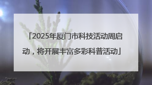2025年厦门市科技活动周启动，将开展丰富多彩科普活动