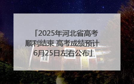 2025年河北省高考顺利结束 高考成绩预计6月25日左右公布