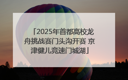 2025年首都高校龙舟挑战赛门头沟开赛 京津健儿竞速门城湖