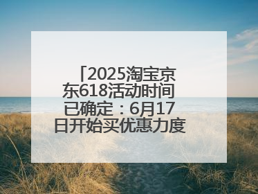 2025淘宝京东618活动时间已确定：6月17日开始买优惠力度最大最便宜