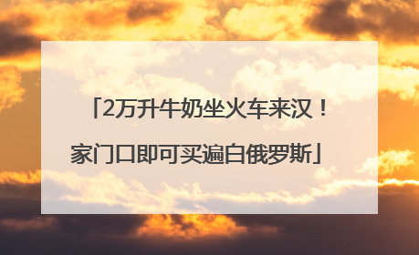 2万升牛奶坐火车来汉！家门口即可买遍白俄罗斯