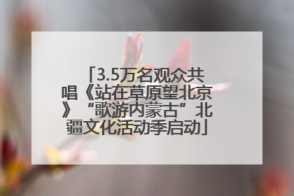 3.5万名观众共唱《站在草原望北京》“歌游内蒙古”北疆文化活动季启动