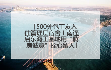 500外包工友入住管理层宿舍！南通启东海工基地用“腾房诚意”拴心留人