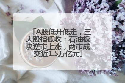 A股低开低走，三大股指低收：石油板块逆市上涨，两市成交近1.5万亿元